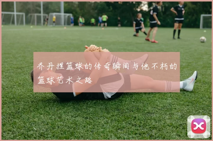乔丹捏篮球的传奇瞬间与他不朽的篮球艺术之路