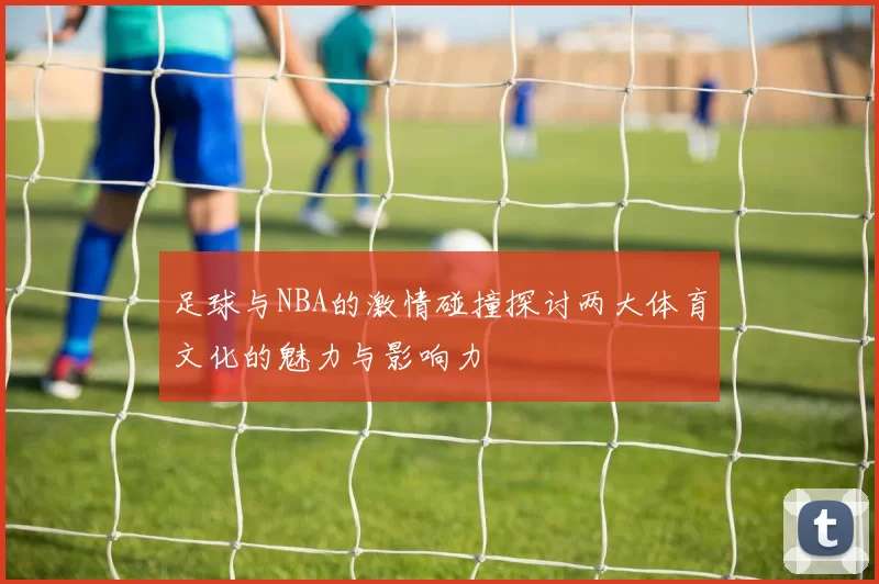 足球与NBA的激情碰撞探讨两大体育文化的魅力与影响力