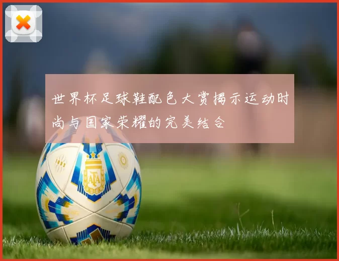 世界杯足球鞋配色大赏揭示运动时尚与国家荣耀的完美结合