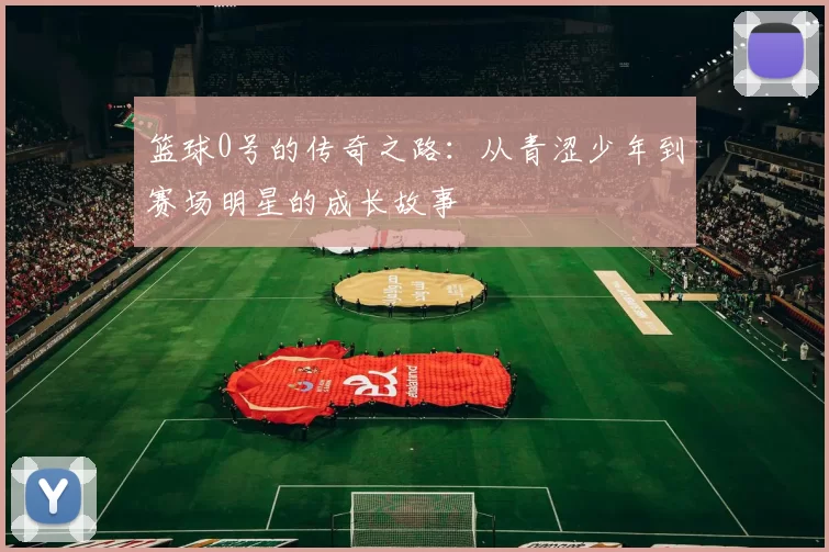 篮球0号的传奇之路：从青涩少年到赛场明星的成长故事