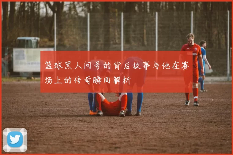 篮球黑人问号的背后故事与他在赛场上的传奇瞬间解析